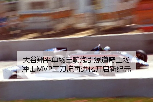 大谷翔平单场三响炮引爆道奇主场 冲击MVP二刀流再进化开启新纪元